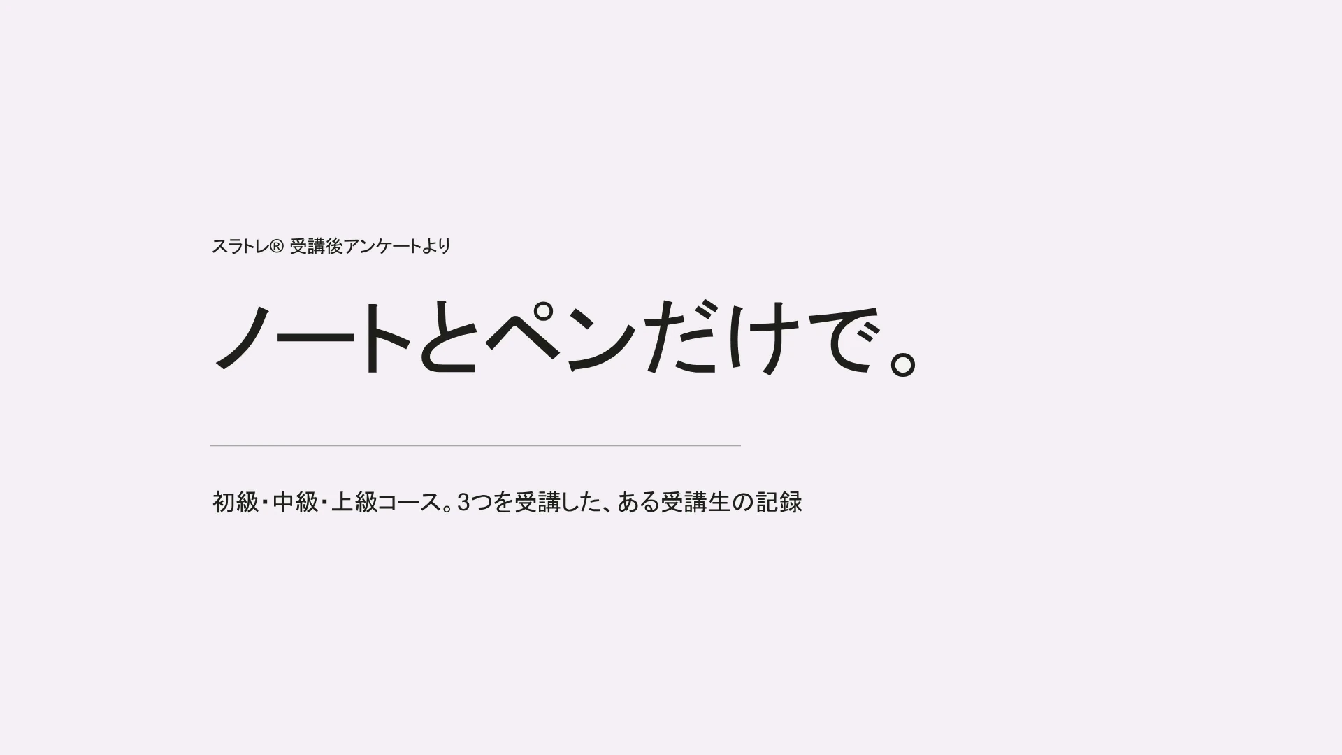 スラトレ® 受講後アンケートより　ノートとペンだけで。　初級・中級・上級コース。3つを受講した、ある受講生の記録