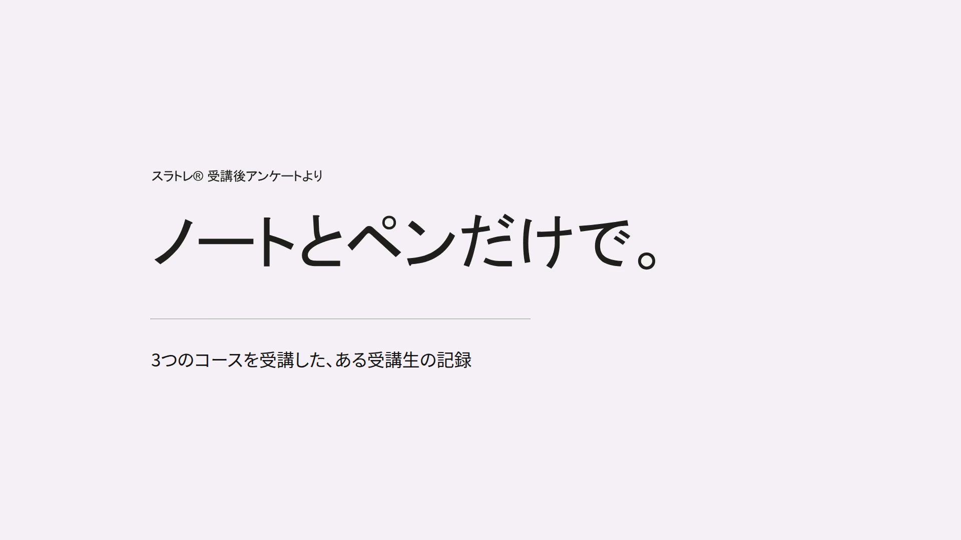 スラトレ® 受講後アンケートより　ノートとペンだけで。　3つのコースを受講した、ある受講生の記録