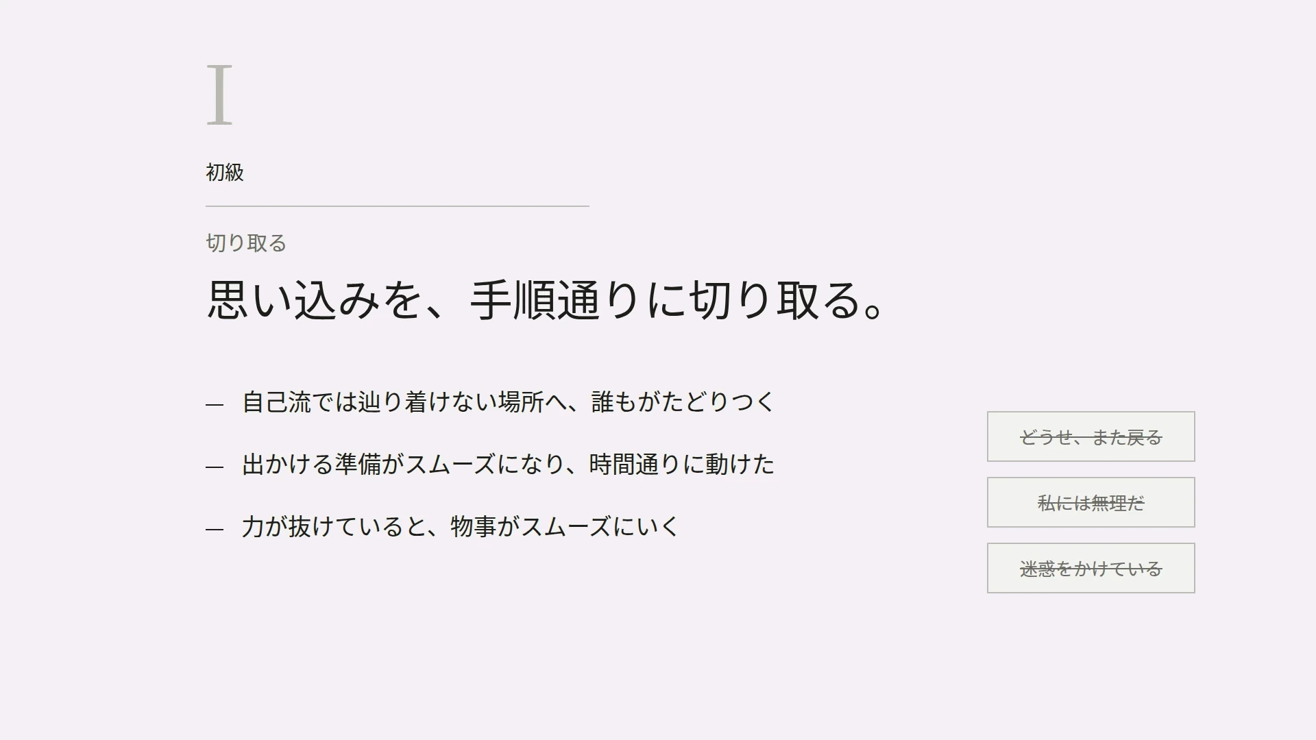 I　初級　切り取る　思い込みを、手順通りに切り取る。　自己流では辿り着けない場所へ、誰もがたどりつく　出かける準備がスムーズになり、時間通りに動けた　力が抜けていると、物事がスムーズにいく　どうせ、また戻る／私には無理だ／迷惑をかけている（打ち消し）