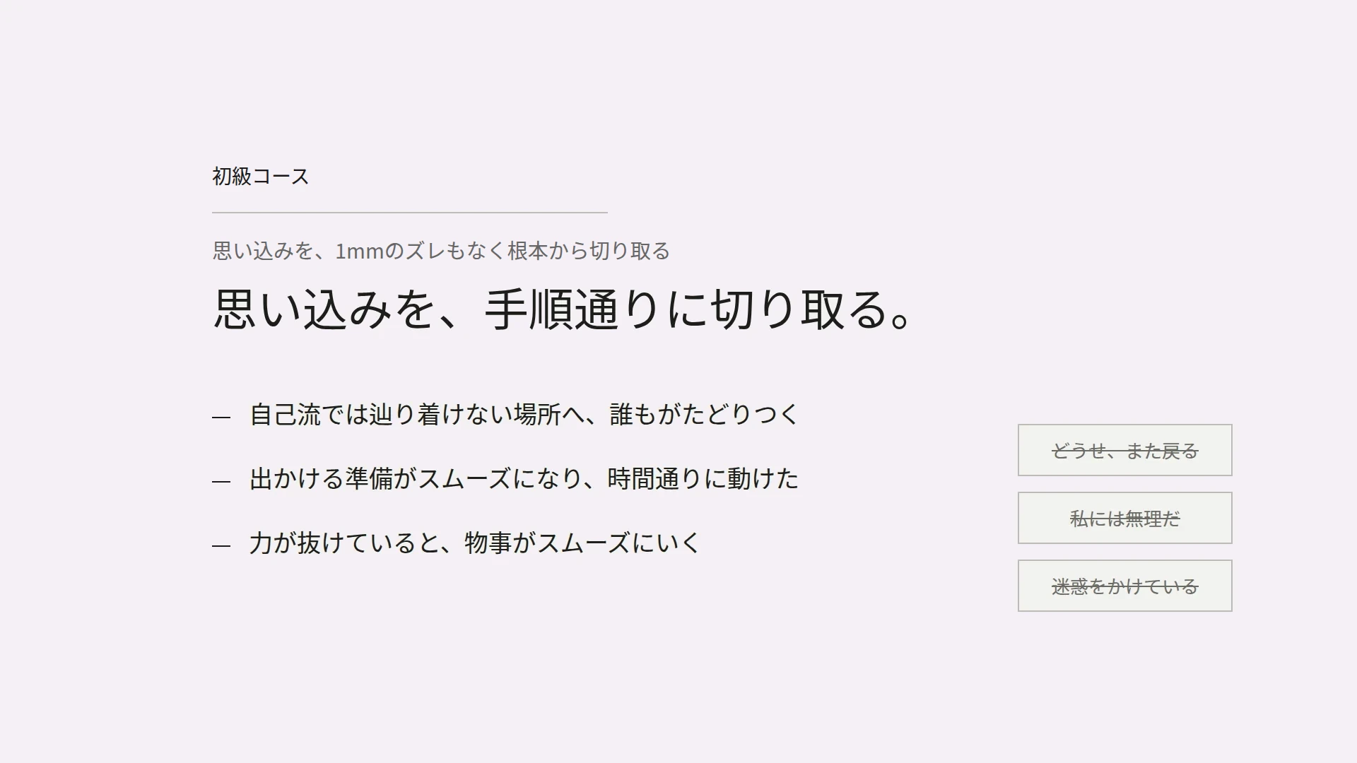 初級コース　思い込みを、1mmのズレもなく根本から切り取る　思い込みを、手順通りに切り取る。　自己流では辿り着けない場所へ、誰もがたどりつく　出かける準備がスムーズになり、時間通りに動けた　力が抜けていると、物事がスムーズにいく　どうせ、また戻る／私には無理だ／迷惑をかけている（打ち消し）