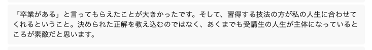「卒業がある」と言ってもらえたことが大きかったです。そして、習得する技法の方が私の人生に合わせてくれるということ。決められた正解を教え込むのではなく、あくまでも受講生の人生が主体になっているところが素敵だと思います。